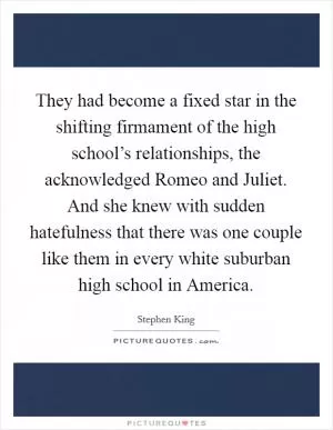 They had become a fixed star in the shifting firmament of the high school’s relationships, the acknowledged Romeo and Juliet. And she knew with sudden hatefulness that there was one couple like them in every white suburban high school in America Picture Quote #1