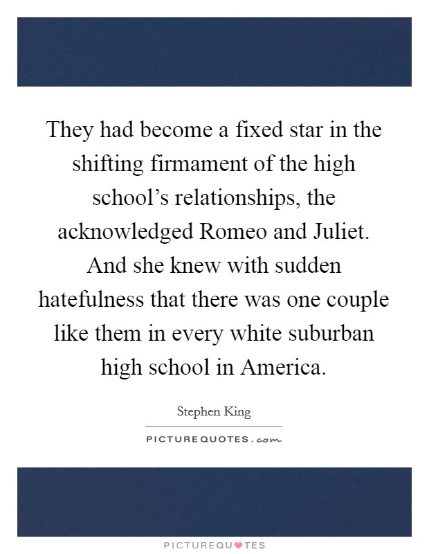 They had become a fixed star in the shifting firmament of the high school's relationships, the acknowledged Romeo and Juliet. And she knew with sudden hatefulness that there was one couple like them in every white suburban high school in America Picture Quote #1