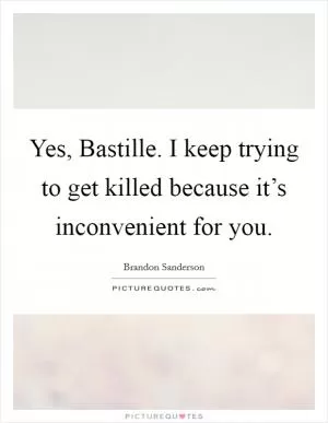 Yes, Bastille. I keep trying to get killed because it’s inconvenient for you Picture Quote #1