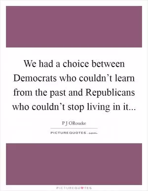 We had a choice between Democrats who couldn’t learn from the past and Republicans who couldn’t stop living in it Picture Quote #1