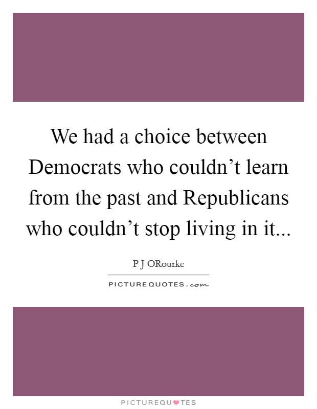 We had a choice between Democrats who couldn't learn from the past and Republicans who couldn't stop living in it Picture Quote #1
