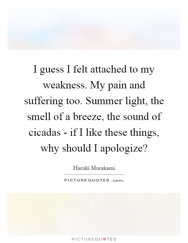 I guess I felt attached to my weakness. My pain and suffering too. Summer light, the smell of a breeze, the sound of cicadas - if I like these things, why should I apologize? Picture Quote #1