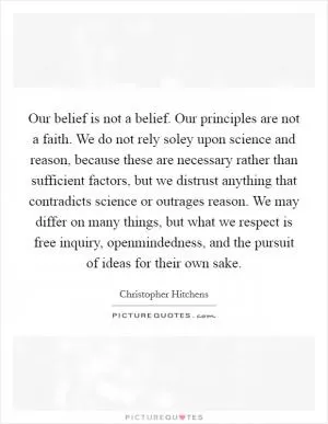 Our belief is not a belief. Our principles are not a faith. We do not rely soley upon science and reason, because these are necessary rather than sufficient factors, but we distrust anything that contradicts science or outrages reason. We may differ on many things, but what we respect is free inquiry, openmindedness, and the pursuit of ideas for their own sake Picture Quote #1