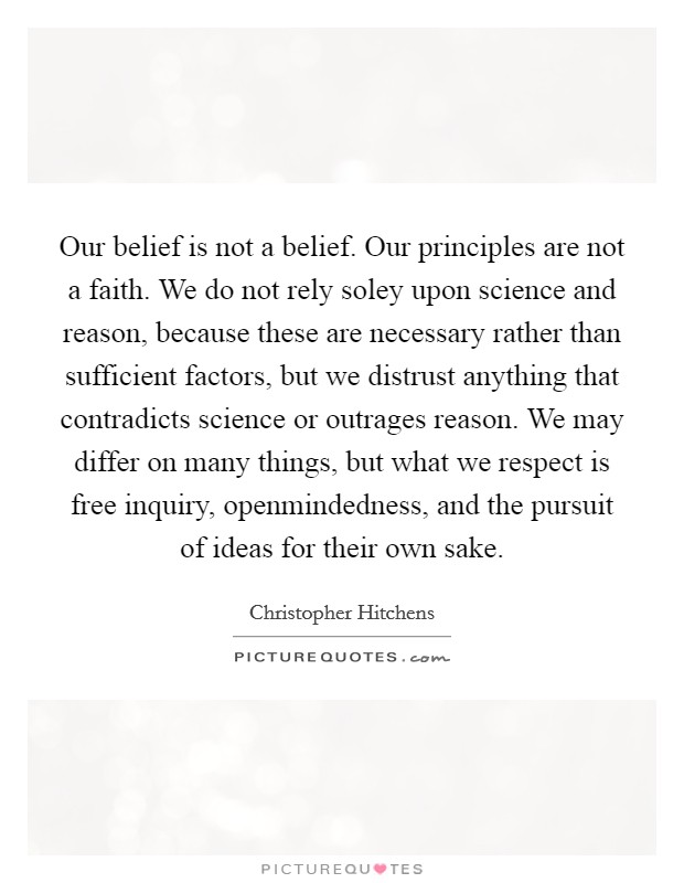 Our belief is not a belief. Our principles are not a faith. We do not rely soley upon science and reason, because these are necessary rather than sufficient factors, but we distrust anything that contradicts science or outrages reason. We may differ on many things, but what we respect is free inquiry, openmindedness, and the pursuit of ideas for their own sake Picture Quote #1