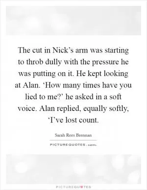 The cut in Nick’s arm was starting to throb dully with the pressure he was putting on it. He kept looking at Alan. ‘How many times have you lied to me?’ he asked in a soft voice. Alan replied, equally softly, ‘I’ve lost count Picture Quote #1