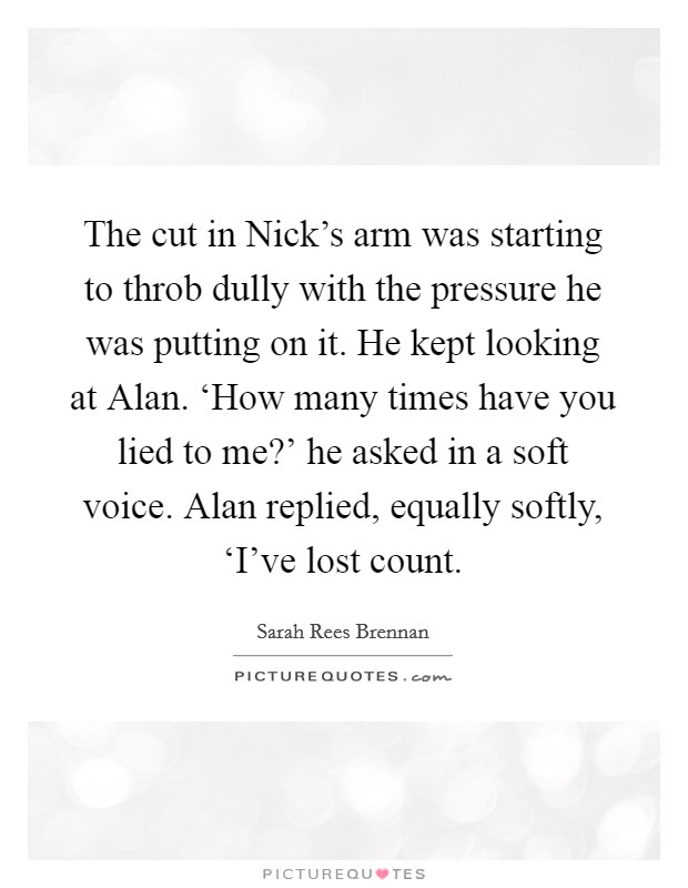 The cut in Nick's arm was starting to throb dully with the pressure he was putting on it. He kept looking at Alan. ‘How many times have you lied to me?' he asked in a soft voice. Alan replied, equally softly, ‘I've lost count Picture Quote #1