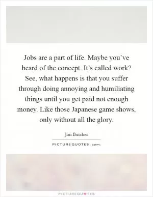 Jobs are a part of life. Maybe you’ve heard of the concept. It’s called work? See, what happens is that you suffer through doing annoying and humiliating things until you get paid not enough money. Like those Japanese game shows, only without all the glory Picture Quote #1
