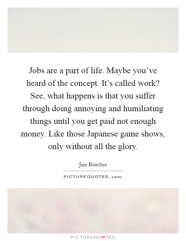 Jobs are a part of life. Maybe you've heard of the concept. It's called work? See, what happens is that you suffer through doing annoying and humiliating things until you get paid not enough money. Like those Japanese game shows, only without all the glory Picture Quote #1