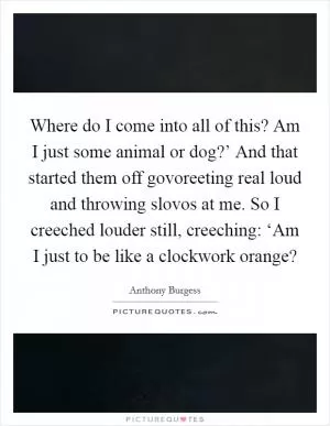 Where do I come into all of this? Am I just some animal or dog?’ And that started them off govoreeting real loud and throwing slovos at me. So I creeched louder still, creeching: ‘Am I just to be like a clockwork orange? Picture Quote #1