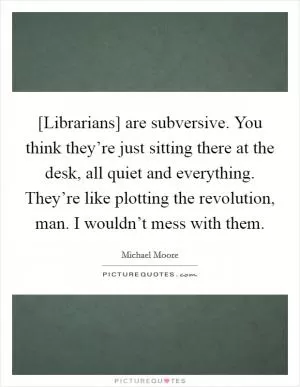 [Librarians] are subversive. You think they’re just sitting there at the desk, all quiet and everything. They’re like plotting the revolution, man. I wouldn’t mess with them Picture Quote #1