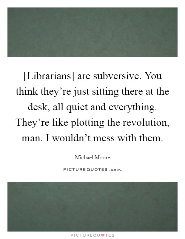 [Librarians] are subversive. You think they're just sitting there at the desk, all quiet and everything. They're like plotting the revolution, man. I wouldn't mess with them Picture Quote #1
