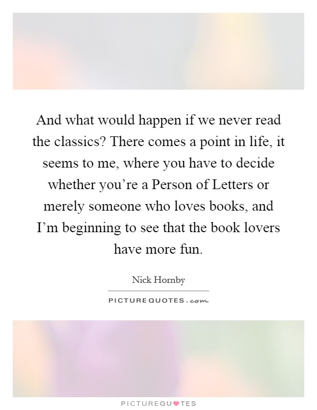 And what would happen if we never read the classics? There comes a point in life, it seems to me, where you have to decide whether you're a Person of Letters or merely someone who loves books, and I'm beginning to see that the book lovers have more fun Picture Quote #1