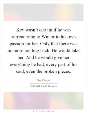 Kev wasn’t certain if he was surrendering to Win or to his own passion for her. Only that there was no more holding back. He would take her. And he would give her everything he had, every part of his soul, even the broken pieces Picture Quote #1