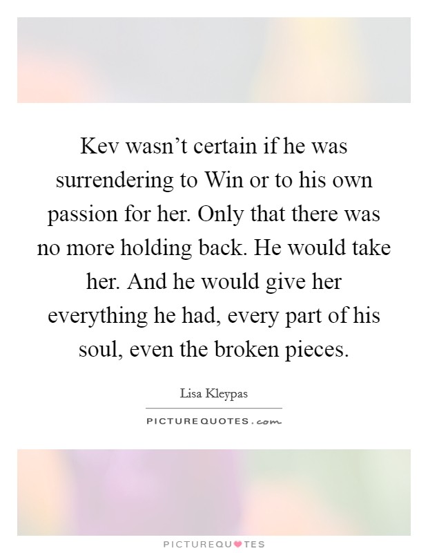 Kev wasn't certain if he was surrendering to Win or to his own passion for her. Only that there was no more holding back. He would take her. And he would give her everything he had, every part of his soul, even the broken pieces Picture Quote #1