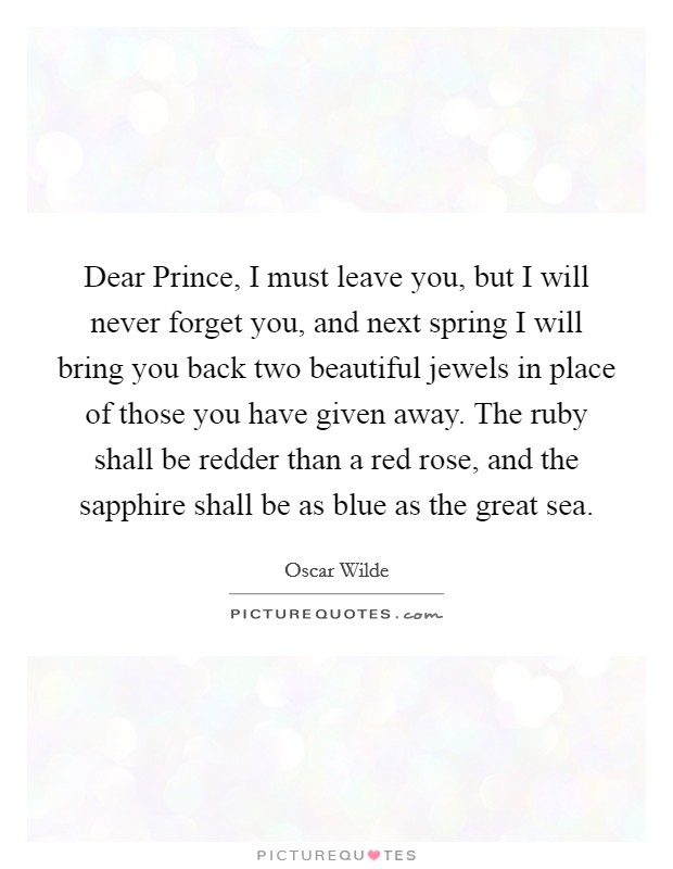 Dear Prince, I must leave you, but I will never forget you, and next spring I will bring you back two beautiful jewels in place of those you have given away. The ruby shall be redder than a red rose, and the sapphire shall be as blue as the great sea Picture Quote #1