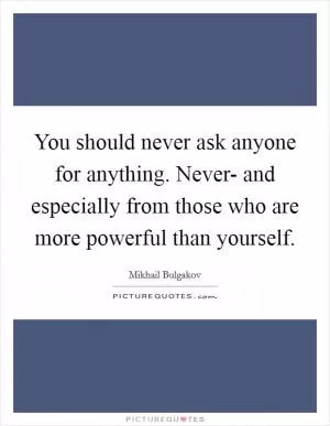 You should never ask anyone for anything. Never- and especially from those who are more powerful than yourself Picture Quote #1