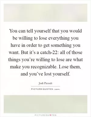 You can tell yourself that you would be willing to lose everything you have in order to get something you want. But it’s a catch-22: all of those things you’re willing to lose are what make you recognizable. Lose them, and you’ve lost yourself Picture Quote #1