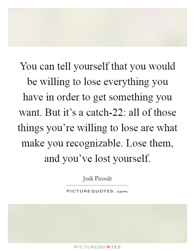 You can tell yourself that you would be willing to lose everything you have in order to get something you want. But it's a catch-22: all of those things you're willing to lose are what make you recognizable. Lose them, and you've lost yourself Picture Quote #1