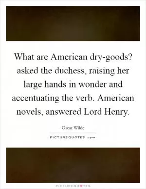 What are American dry-goods? asked the duchess, raising her large hands in wonder and accentuating the verb. American novels, answered Lord Henry Picture Quote #1
