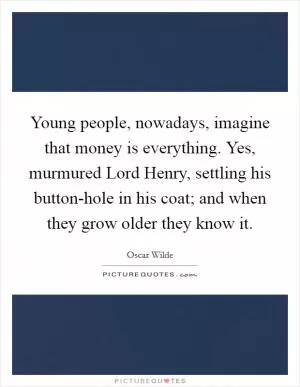 Young people, nowadays, imagine that money is everything. Yes, murmured Lord Henry, settling his button-hole in his coat; and when they grow older they know it Picture Quote #1
