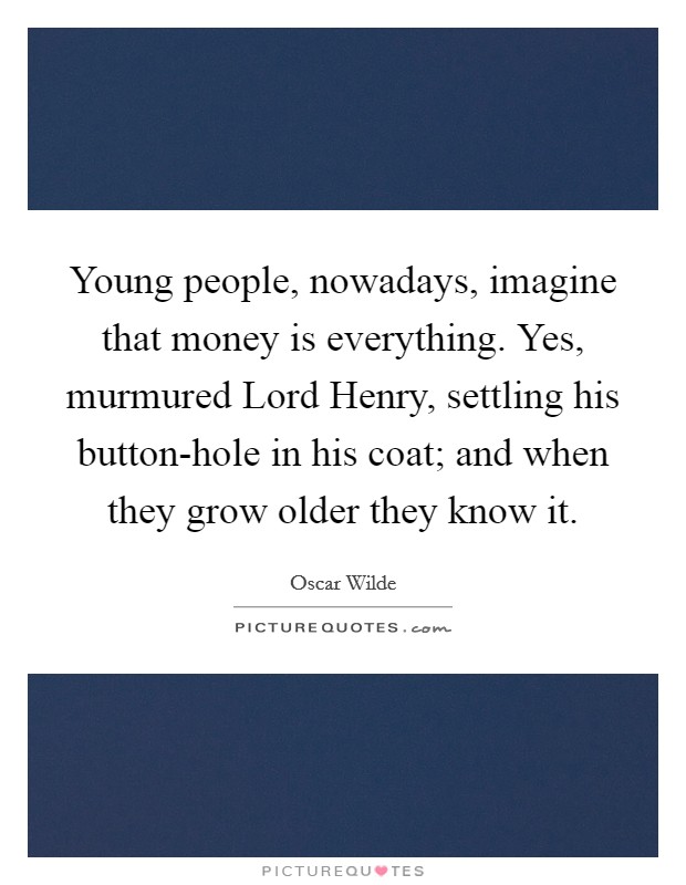 Young people, nowadays, imagine that money is everything. Yes, murmured Lord Henry, settling his button-hole in his coat; and when they grow older they know it Picture Quote #1