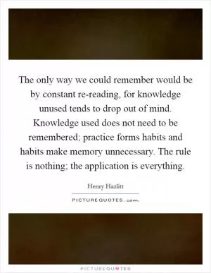The only way we could remember would be by constant re-reading, for knowledge unused tends to drop out of mind. Knowledge used does not need to be remembered; practice forms habits and habits make memory unnecessary. The rule is nothing; the application is everything Picture Quote #1