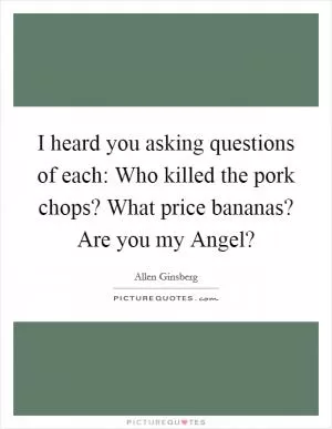 I heard you asking questions of each: Who killed the pork chops? What price bananas? Are you my Angel? Picture Quote #1