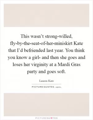 This wasn’t strong-willed, fly-by-the-seat-of-her-miniskirt Kate that I’d befriended last year. You think you know a girl- and then she goes and loses her virginity at a Mardi Gras party and goes soft Picture Quote #1