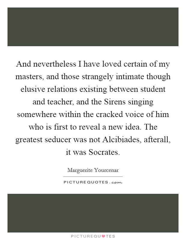 And nevertheless I have loved certain of my masters, and those strangely intimate though elusive relations existing between student and teacher, and the Sirens singing somewhere within the cracked voice of him who is first to reveal a new idea. The greatest seducer was not Alcibiades, afterall, it was Socrates Picture Quote #1