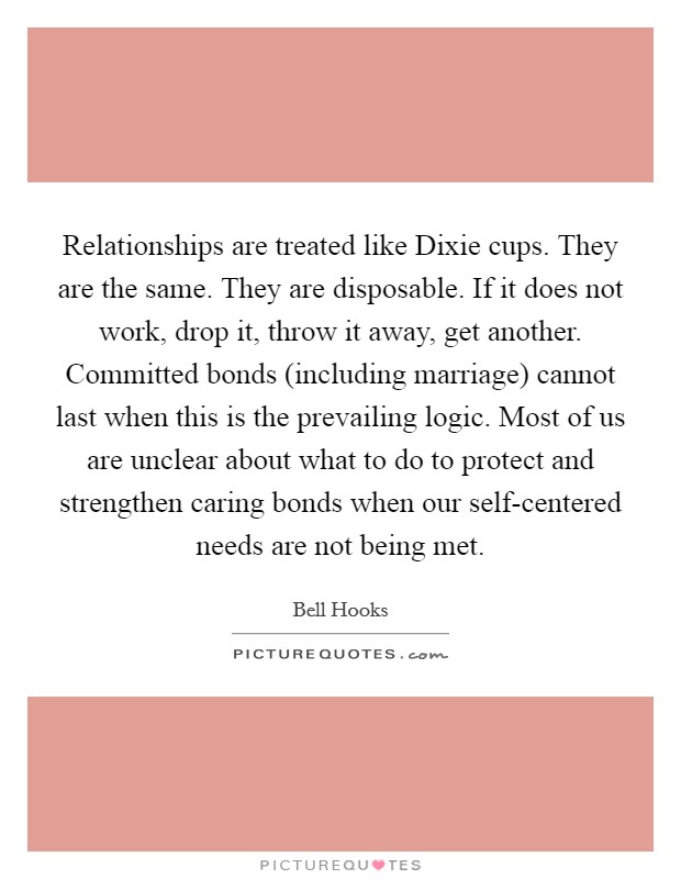 Relationships are treated like Dixie cups. They are the same. They are disposable. If it does not work, drop it, throw it away, get another. Committed bonds (including marriage) cannot last when this is the prevailing logic. Most of us are unclear about what to do to protect and strengthen caring bonds when our self-centered needs are not being met Picture Quote #1