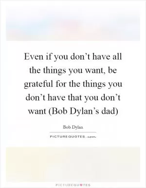 Even if you don’t have all the things you want, be grateful for the things you don’t have that you don’t want (Bob Dylan’s dad) Picture Quote #1