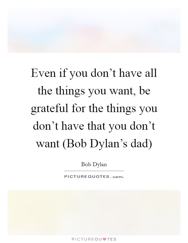 Even if you don't have all the things you want, be grateful for the things you don't have that you don't want (Bob Dylan's dad) Picture Quote #1
