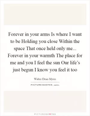 Forever in your arms Is where I want to be Holding you close Within the space That once held only me... Forever in your warmth The place for me and you I feel the sun Our life’s just begun I know you feel it too Picture Quote #1