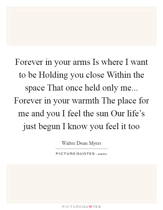 Forever in your arms Is where I want to be Holding you close Within the space That once held only me... Forever in your warmth The place for me and you I feel the sun Our life's just begun I know you feel it too Picture Quote #1