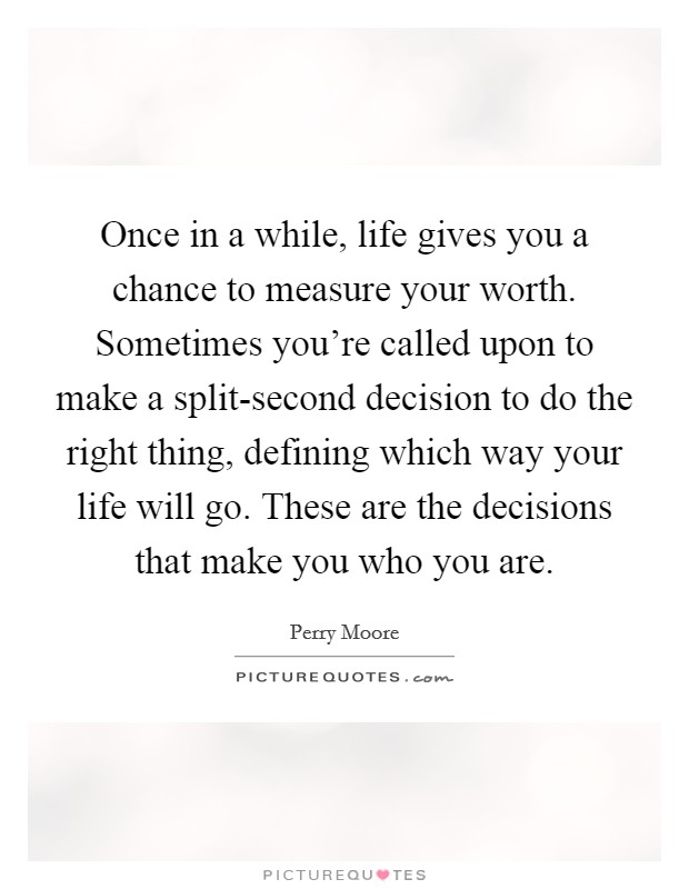 Once in a while, life gives you a chance to measure your worth. Sometimes you're called upon to make a split-second decision to do the right thing, defining which way your life will go. These are the decisions that make you who you are Picture Quote #1