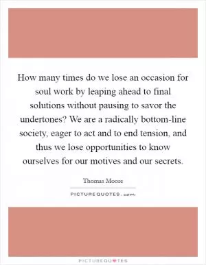 How many times do we lose an occasion for soul work by leaping ahead to final solutions without pausing to savor the undertones? We are a radically bottom-line society, eager to act and to end tension, and thus we lose opportunities to know ourselves for our motives and our secrets Picture Quote #1