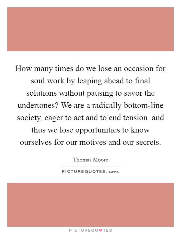How many times do we lose an occasion for soul work by leaping ahead to final solutions without pausing to savor the undertones? We are a radically bottom-line society, eager to act and to end tension, and thus we lose opportunities to know ourselves for our motives and our secrets Picture Quote #1