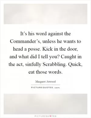 It’s his word against the Commander’s, unless he wants to head a posse. Kick in the door, and what did I tell you? Caught in the act, sinfully Scrabbling. Quick, eat those words Picture Quote #1