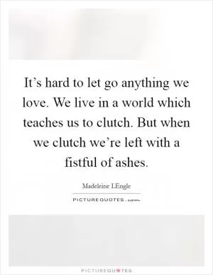 It’s hard to let go anything we love. We live in a world which teaches us to clutch. But when we clutch we’re left with a fistful of ashes Picture Quote #1