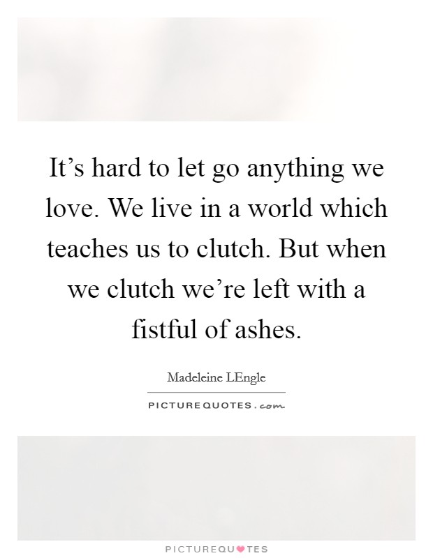 It's hard to let go anything we love. We live in a world which teaches us to clutch. But when we clutch we're left with a fistful of ashes Picture Quote #1