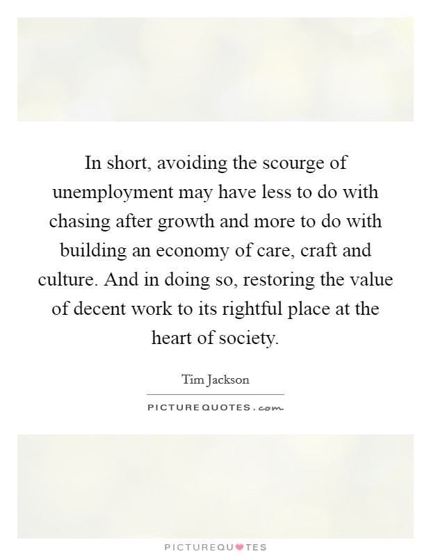 In short, avoiding the scourge of unemployment may have less to do with chasing after growth and more to do with building an economy of care, craft and culture. And in doing so, restoring the value of decent work to its rightful place at the heart of society Picture Quote #1