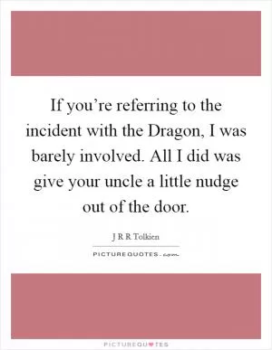 If you’re referring to the incident with the Dragon, I was barely involved. All I did was give your uncle a little nudge out of the door Picture Quote #1