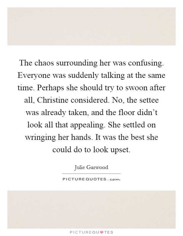 The chaos surrounding her was confusing. Everyone was suddenly talking at the same time. Perhaps she should try to swoon after all, Christine considered. No, the settee was already taken, and the floor didn't look all that appealing. She settled on wringing her hands. It was the best she could do to look upset Picture Quote #1