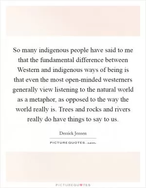So many indigenous people have said to me that the fundamental difference between Western and indigenous ways of being is that even the most open-minded westerners generally view listening to the natural world as a metaphor, as opposed to the way the world really is. Trees and rocks and rivers really do have things to say to us Picture Quote #1