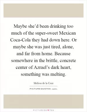 Maybe she’d been drinking too much of the super-sweet Mexican Coca-Cola they had down here. Or maybe she was just tired, alone, and far from home. Because somewhere in the brittle, concrete center of Azrael’s dark heart, something was melting Picture Quote #1
