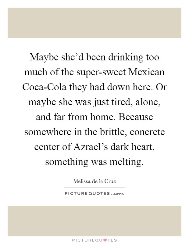 Maybe she'd been drinking too much of the super-sweet Mexican Coca-Cola they had down here. Or maybe she was just tired, alone, and far from home. Because somewhere in the brittle, concrete center of Azrael's dark heart, something was melting Picture Quote #1