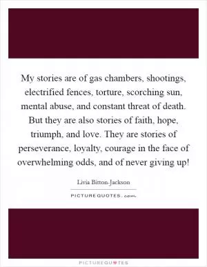 My stories are of gas chambers, shootings, electrified fences, torture, scorching sun, mental abuse, and constant threat of death. But they are also stories of faith, hope, triumph, and love. They are stories of perseverance, loyalty, courage in the face of overwhelming odds, and of never giving up! Picture Quote #1