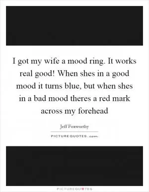 I got my wife a mood ring. It works real good! When shes in a good mood it turns blue, but when shes in a bad mood theres a red mark across my forehead Picture Quote #1