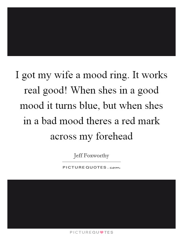 I got my wife a mood ring. It works real good! When shes in a good mood it turns blue, but when shes in a bad mood theres a red mark across my forehead Picture Quote #1
