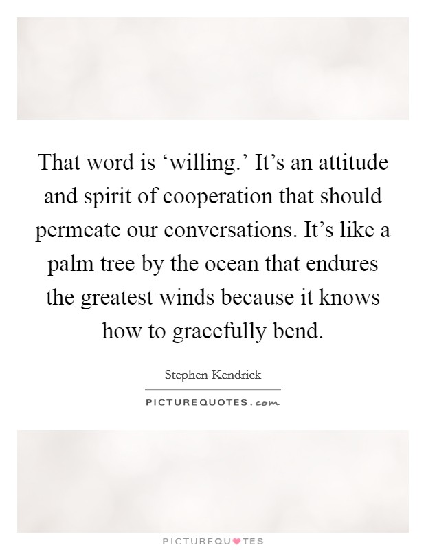 That word is ‘willing.' It's an attitude and spirit of cooperation that should permeate our conversations. It's like a palm tree by the ocean that endures the greatest winds because it knows how to gracefully bend Picture Quote #1